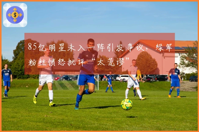 85亿明星未入一阵引发争议,绿军粉丝愤怒批评“太荒谬”